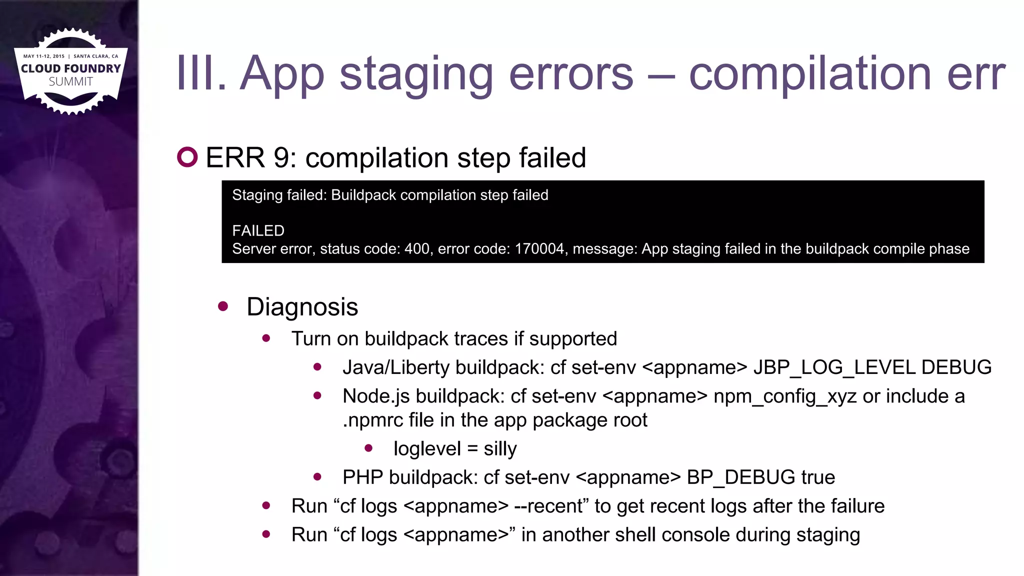 III. App staging errors – compilation err
 ERR 9: compilation step failed
 Diagnosis
 Turn on buildpack traces if supported
 Java/Liberty buildpack: cf set-env <appname> JBP_LOG_LEVEL DEBUG
 Node.js buildpack: cf set-env <appname> npm_config_xyz or include a
.npmrc file in the app package root
 loglevel = silly
 PHP buildpack: cf set-env <appname> BP_DEBUG true
 Run “cf logs <appname> --recent” to get recent logs after the failure
 Run “cf logs <appname>” in another shell console during staging
Staging failed: Buildpack compilation step failed
FAILED
Server error, status code: 400, error code: 170004, message: App staging failed in the buildpack compile phase
 