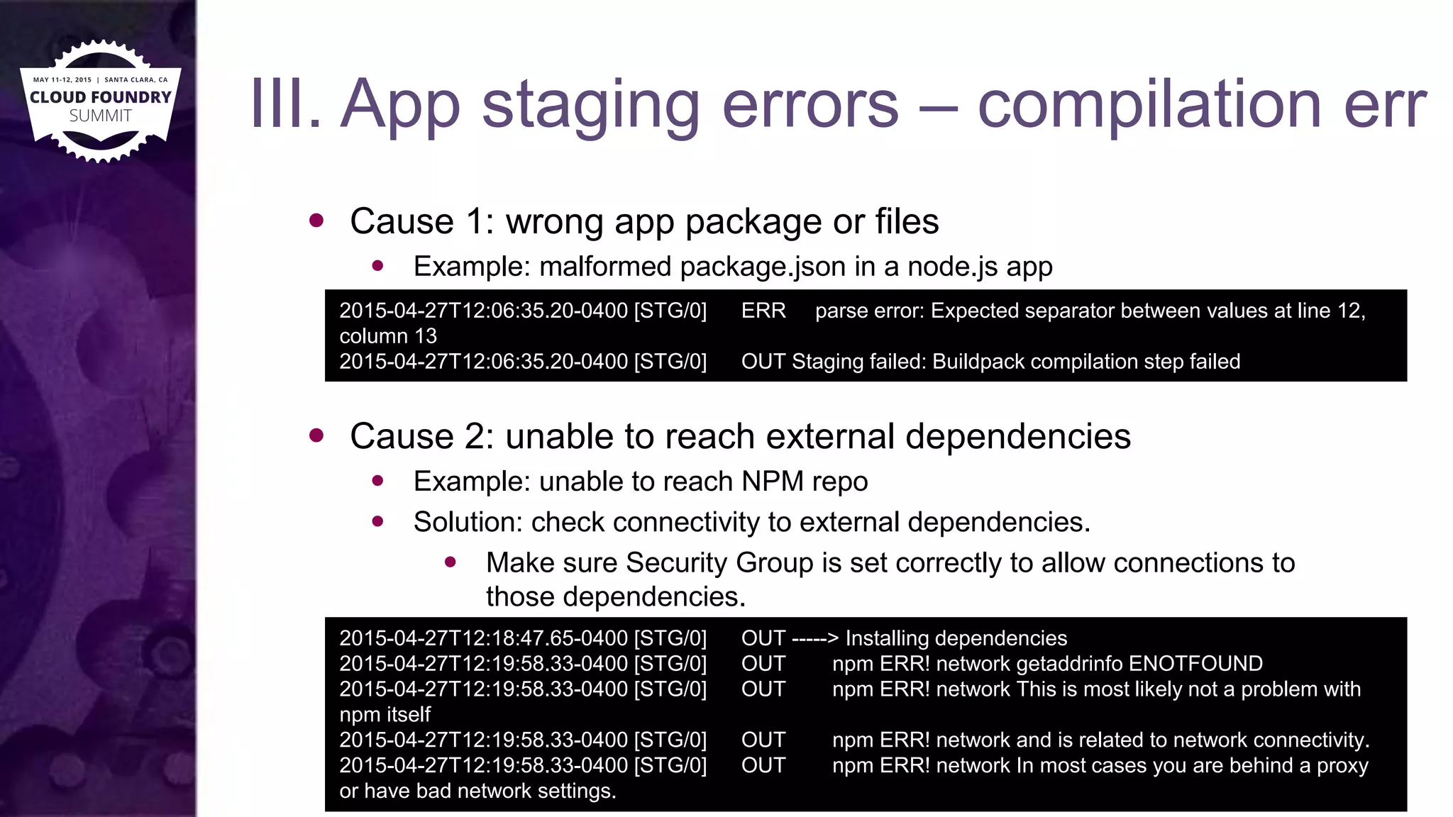III. App staging errors – compilation err
 Cause 1: wrong app package or files
 Example: malformed package.json in a node.js app
 Cause 2: unable to reach external dependencies
 Example: unable to reach NPM repo
 Solution: check connectivity to external dependencies.
 Make sure Security Group is set correctly to allow connections to
those dependencies.
2015-04-27T12:06:35.20-0400 [STG/0] ERR parse error: Expected separator between values at line 12,
column 13
2015-04-27T12:06:35.20-0400 [STG/0] OUT Staging failed: Buildpack compilation step failed
2015-04-27T12:18:47.65-0400 [STG/0] OUT -----> Installing dependencies
2015-04-27T12:19:58.33-0400 [STG/0] OUT npm ERR! network getaddrinfo ENOTFOUND
2015-04-27T12:19:58.33-0400 [STG/0] OUT npm ERR! network This is most likely not a problem with
npm itself
2015-04-27T12:19:58.33-0400 [STG/0] OUT npm ERR! network and is related to network connectivity.
2015-04-27T12:19:58.33-0400 [STG/0] OUT npm ERR! network In most cases you are behind a proxy
or have bad network settings.
 