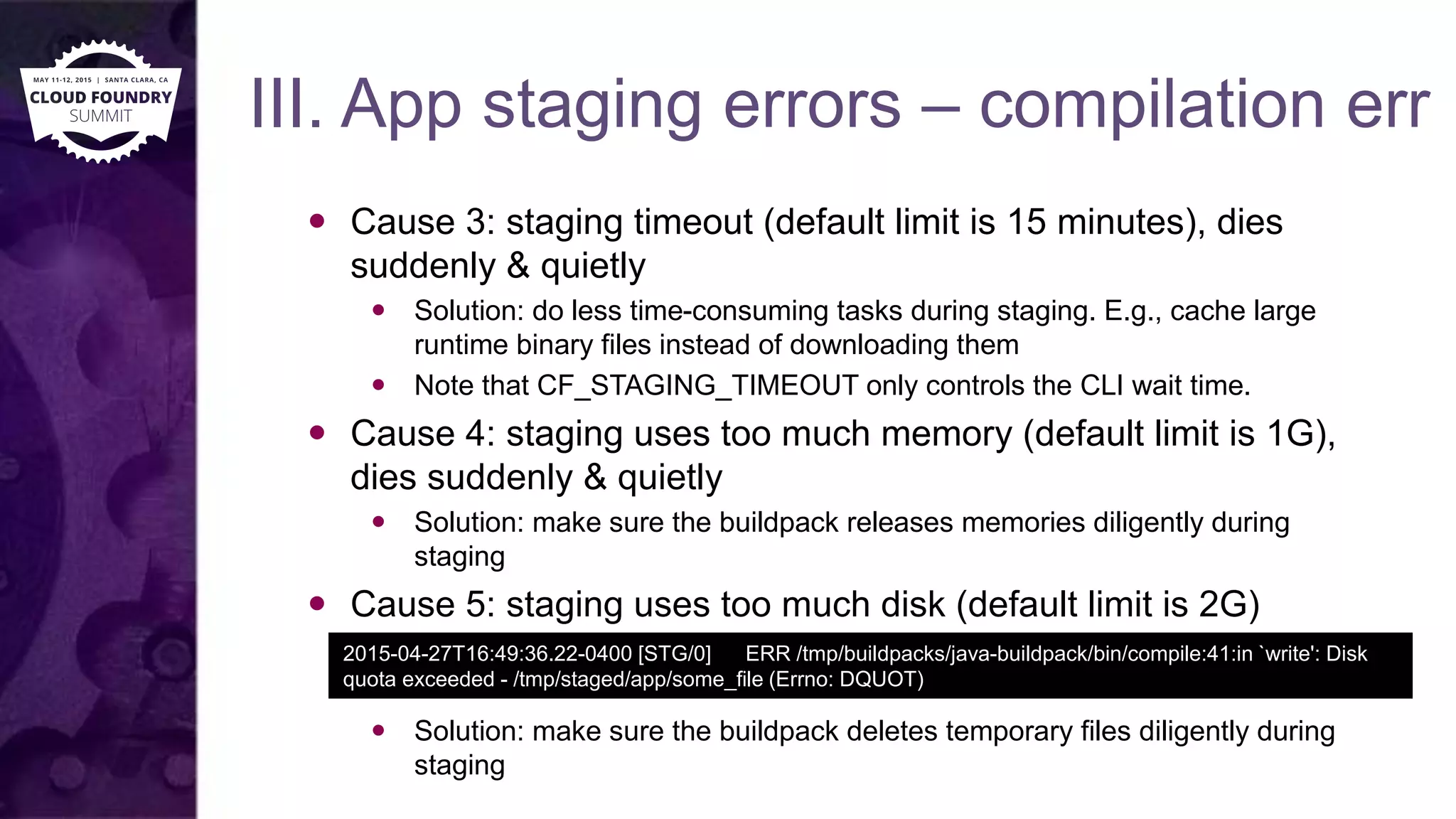 III. App staging errors – compilation err
 Cause 3: staging timeout (default limit is 15 minutes), dies
suddenly & quietly
 Solution: do less time-consuming tasks during staging. E.g., cache large
runtime binary files instead of downloading them
 Note that CF_STAGING_TIMEOUT only controls the CLI wait time.
 Cause 4: staging uses too much memory (default limit is 1G),
dies suddenly & quietly
 Solution: make sure the buildpack releases memories diligently during
staging
 Cause 5: staging uses too much disk (default limit is 2G)
 Solution: make sure the buildpack deletes temporary files diligently during
staging
2015-04-27T16:49:36.22-0400 [STG/0] ERR /tmp/buildpacks/java-buildpack/bin/compile:41:in `write': Disk
quota exceeded - /tmp/staged/app/some_file (Errno: DQUOT)
 