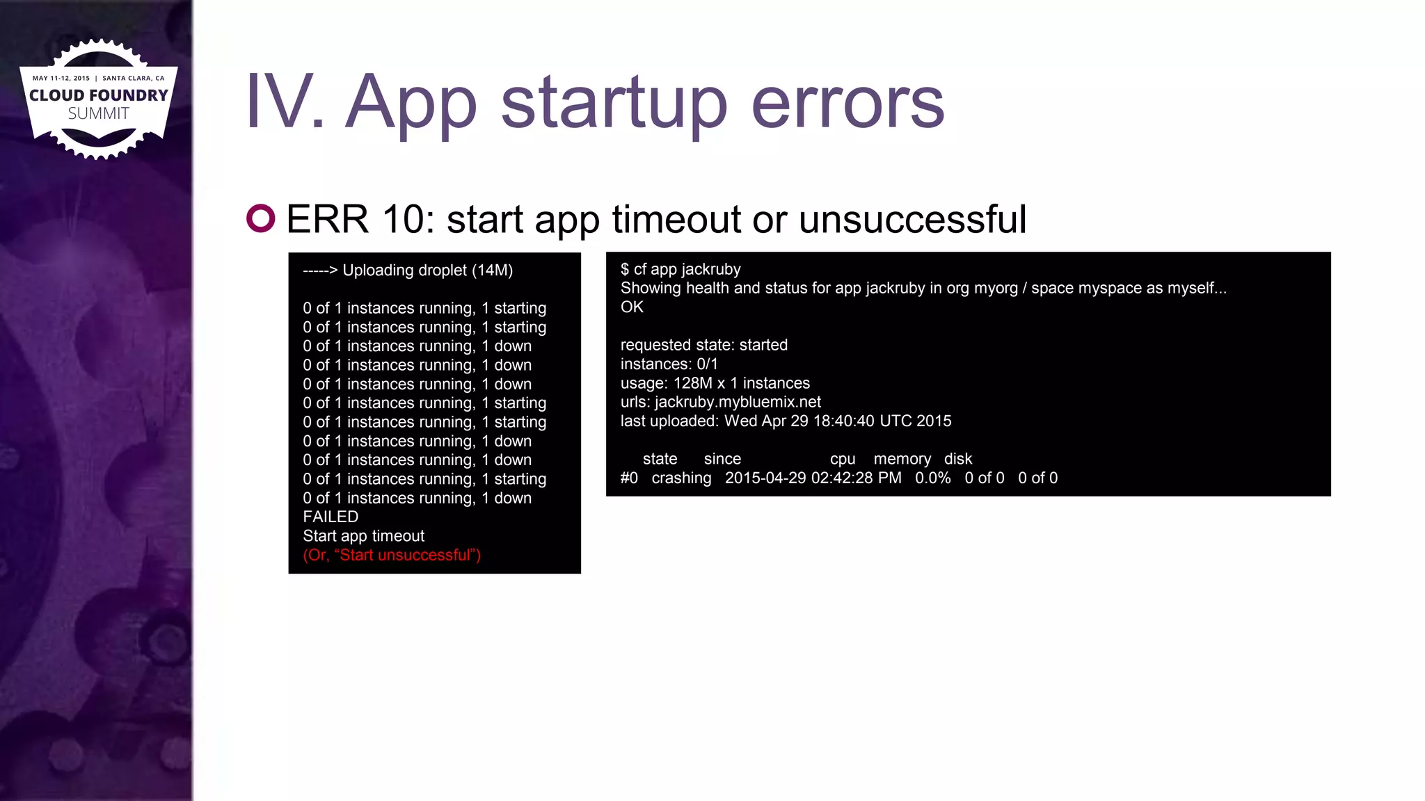 IV. App startup errors
 ERR 10: start app timeout or unsuccessful
-----> Uploading droplet (14M)
0 of 1 instances running, 1 starting
0 of 1 instances running, 1 starting
0 of 1 instances running, 1 down
0 of 1 instances running, 1 down
0 of 1 instances running, 1 down
0 of 1 instances running, 1 starting
0 of 1 instances running, 1 starting
0 of 1 instances running, 1 down
0 of 1 instances running, 1 down
0 of 1 instances running, 1 starting
0 of 1 instances running, 1 down
FAILED
Start app timeout
(Or, “Start unsuccessful”)
$ cf app jackruby
Showing health and status for app jackruby in org myorg / space myspace as myself...
OK
requested state: started
instances: 0/1
usage: 128M x 1 instances
urls: jackruby.mybluemix.net
last uploaded: Wed Apr 29 18:40:40 UTC 2015
state since cpu memory disk
#0 crashing 2015-04-29 02:42:28 PM 0.0% 0 of 0 0 of 0
 