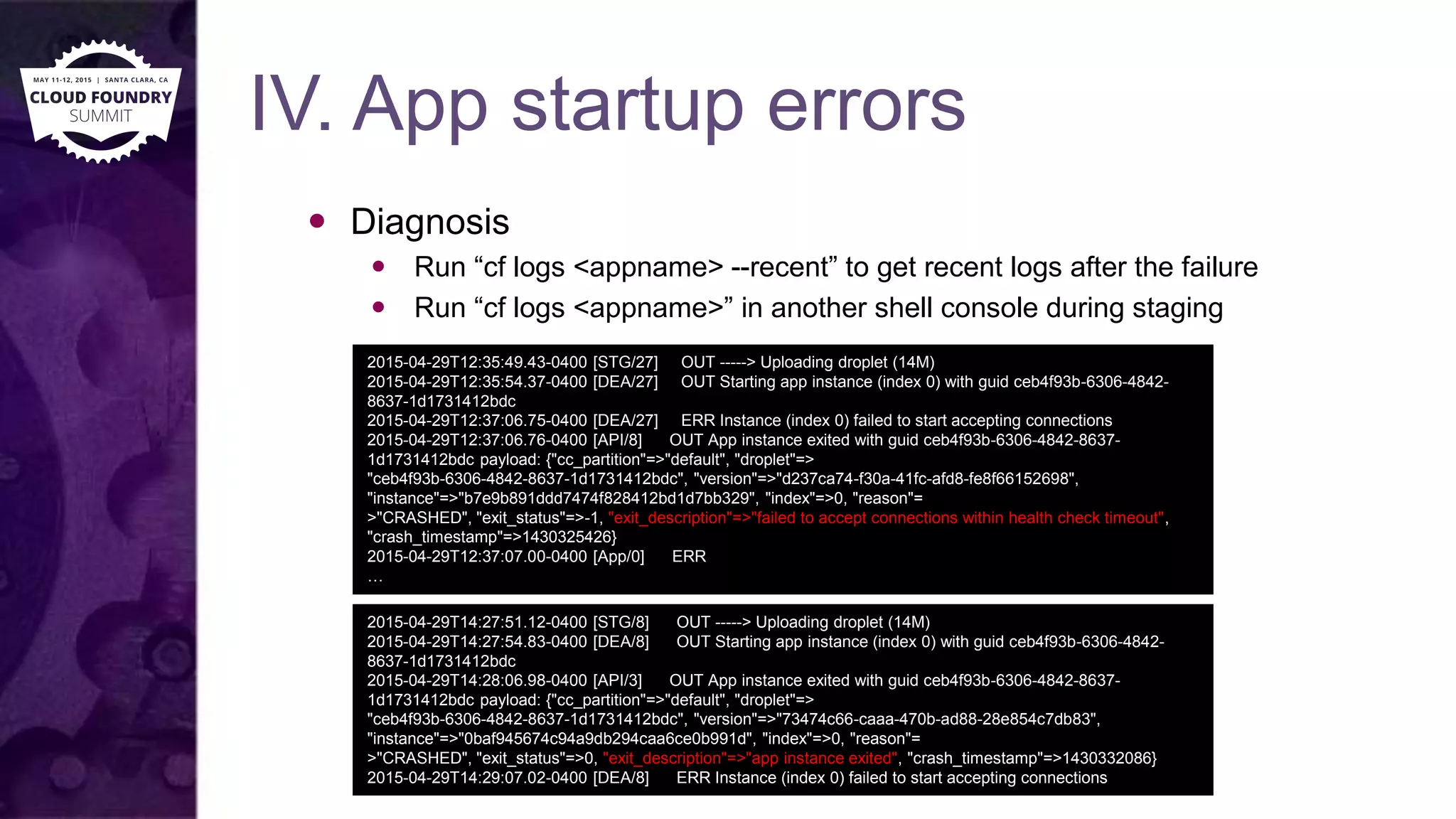 IV. App startup errors
 Diagnosis
 Run “cf logs <appname> --recent” to get recent logs after the failure
 Run “cf logs <appname>” in another shell console during staging
2015-04-29T12:35:49.43-0400 [STG/27] OUT -----> Uploading droplet (14M)
2015-04-29T12:35:54.37-0400 [DEA/27] OUT Starting app instance (index 0) with guid ceb4f93b-6306-4842-
8637-1d1731412bdc
2015-04-29T12:37:06.75-0400 [DEA/27] ERR Instance (index 0) failed to start accepting connections
2015-04-29T12:37:06.76-0400 [API/8] OUT App instance exited with guid ceb4f93b-6306-4842-8637-
1d1731412bdc payload: {"cc_partition"=>"default", "droplet"=>
"ceb4f93b-6306-4842-8637-1d1731412bdc", "version"=>"d237ca74-f30a-41fc-afd8-fe8f66152698",
"instance"=>"b7e9b891ddd7474f828412bd1d7bb329", "index"=>0, "reason"=
>"CRASHED", "exit_status"=>-1, "exit_description"=>"failed to accept connections within health check timeout",
"crash_timestamp"=>1430325426}
2015-04-29T12:37:07.00-0400 [App/0] ERR
…
2015-04-29T14:27:51.12-0400 [STG/8] OUT -----> Uploading droplet (14M)
2015-04-29T14:27:54.83-0400 [DEA/8] OUT Starting app instance (index 0) with guid ceb4f93b-6306-4842-
8637-1d1731412bdc
2015-04-29T14:28:06.98-0400 [API/3] OUT App instance exited with guid ceb4f93b-6306-4842-8637-
1d1731412bdc payload: {"cc_partition"=>"default", "droplet"=>
"ceb4f93b-6306-4842-8637-1d1731412bdc", "version"=>"73474c66-caaa-470b-ad88-28e854c7db83",
"instance"=>"0baf945674c94a9db294caa6ce0b991d", "index"=>0, "reason"=
>"CRASHED", "exit_status"=>0, "exit_description"=>"app instance exited", "crash_timestamp"=>1430332086}
2015-04-29T14:29:07.02-0400 [DEA/8] ERR Instance (index 0) failed to start accepting connections
 