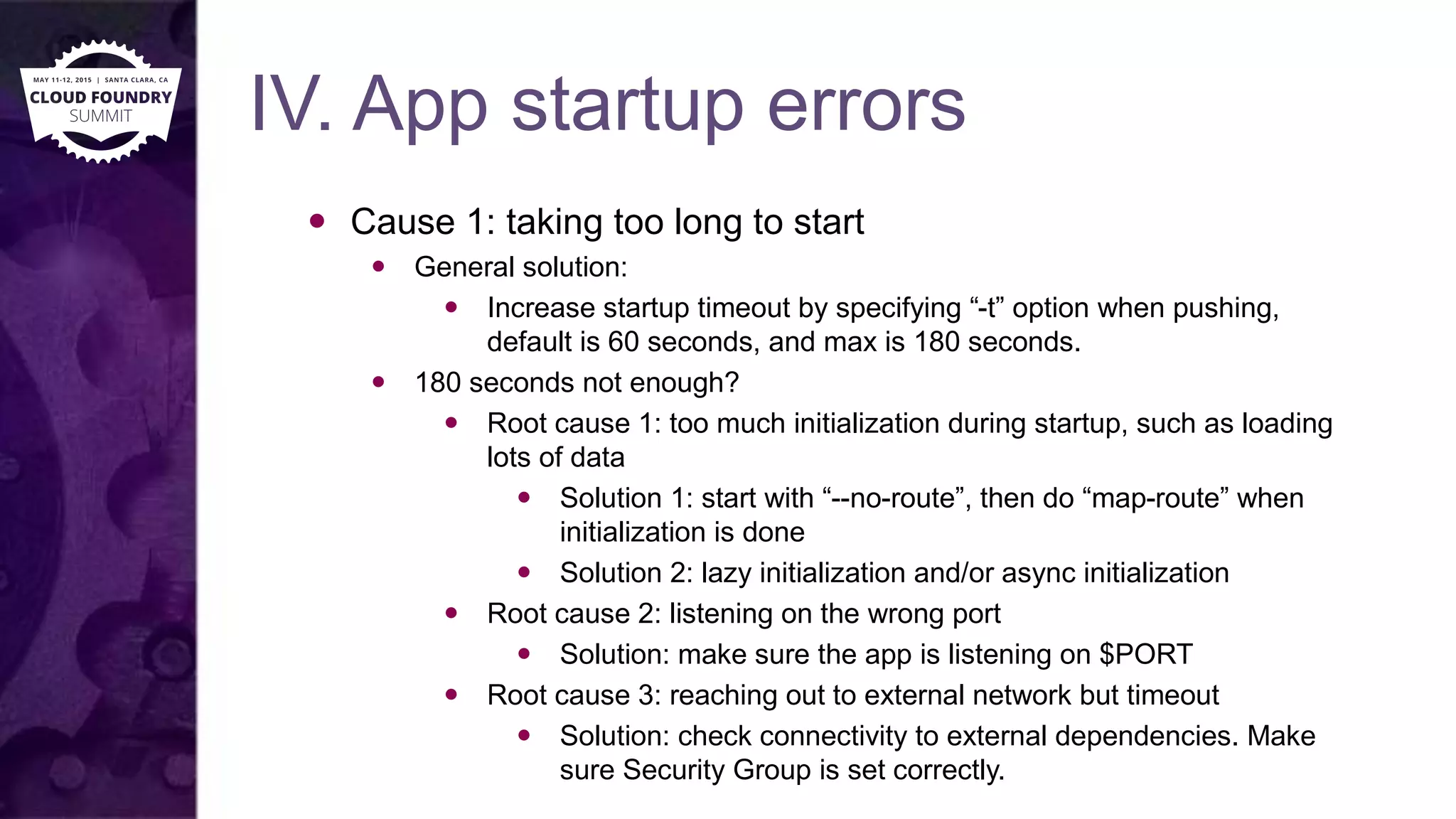 IV. App startup errors
 Cause 1: taking too long to start
 General solution:
 Increase startup timeout by specifying “-t” option when pushing,
default is 60 seconds, and max is 180 seconds.
 180 seconds not enough?
 Root cause 1: too much initialization during startup, such as loading
lots of data
 Solution 1: start with “--no-route”, then do “map-route” when
initialization is done
 Solution 2: lazy initialization and/or async initialization
 Root cause 2: listening on the wrong port
 Solution: make sure the app is listening on $PORT
 Root cause 3: reaching out to external network but timeout
 Solution: check connectivity to external dependencies. Make
sure Security Group is set correctly.
 