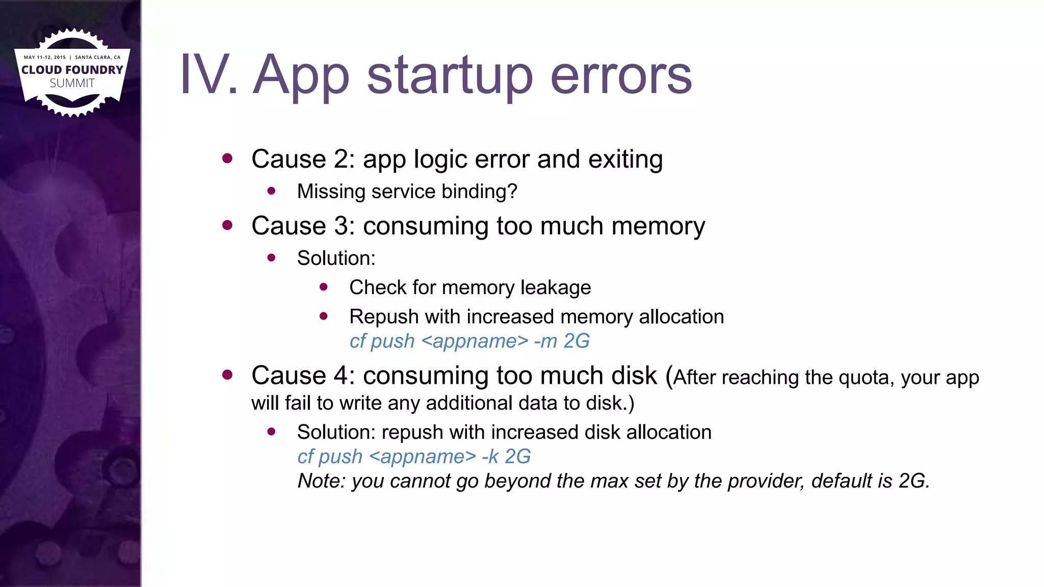 IV. App startup errors
 Cause 2: app logic error and exiting
 Missing service binding?
 Cause 3: consuming too much memory
 Solution:
 Check for memory leakage
 Repush with increased memory allocation
cf push <appname> -m 2G
 Cause 4: consuming too much disk (After reaching the quota, your app
will fail to write any additional data to disk.)
 Solution: repush with increased disk allocation
cf push <appname> -k 2G
Note: you cannot go beyond the max set by the provider, default is 2G.
 