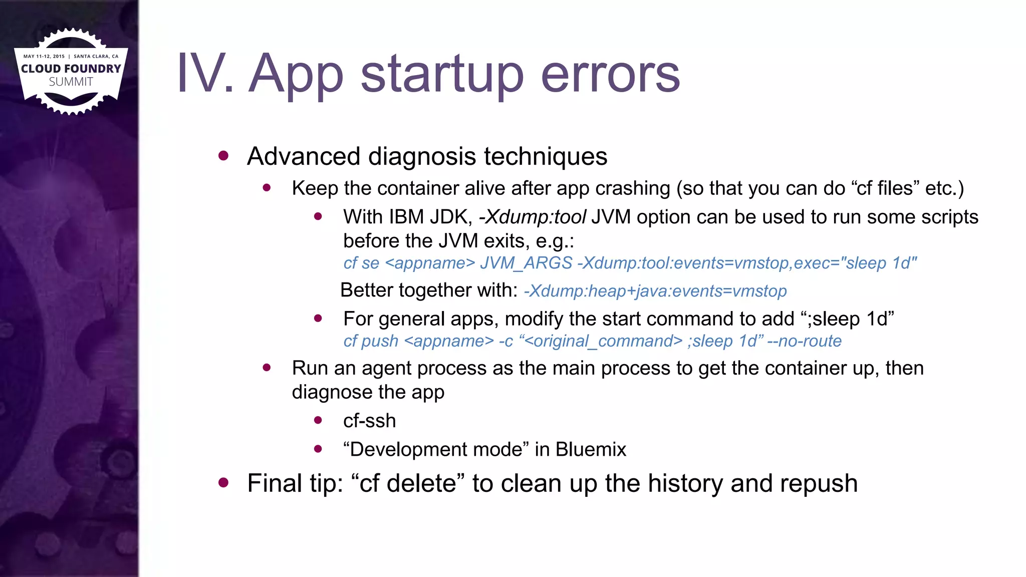 IV. App startup errors
 Advanced diagnosis techniques
 Keep the container alive after app crashing (so that you can do “cf files” etc.)
 With IBM JDK, -Xdump:tool JVM option can be used to run some scripts
before the JVM exits, e.g.:
cf se <appname> JVM_ARGS -Xdump:tool:events=vmstop,exec="sleep 1d"
Better together with: -Xdump:heap+java:events=vmstop
 For general apps, modify the start command to add “;sleep 1d”
cf push <appname> -c “<original_command> ;sleep 1d” --no-route
 Run an agent process as the main process to get the container up, then
diagnose the app
 cf-ssh
 “Development mode” in Bluemix
 Final tip: “cf delete” to clean up the history and repush
 