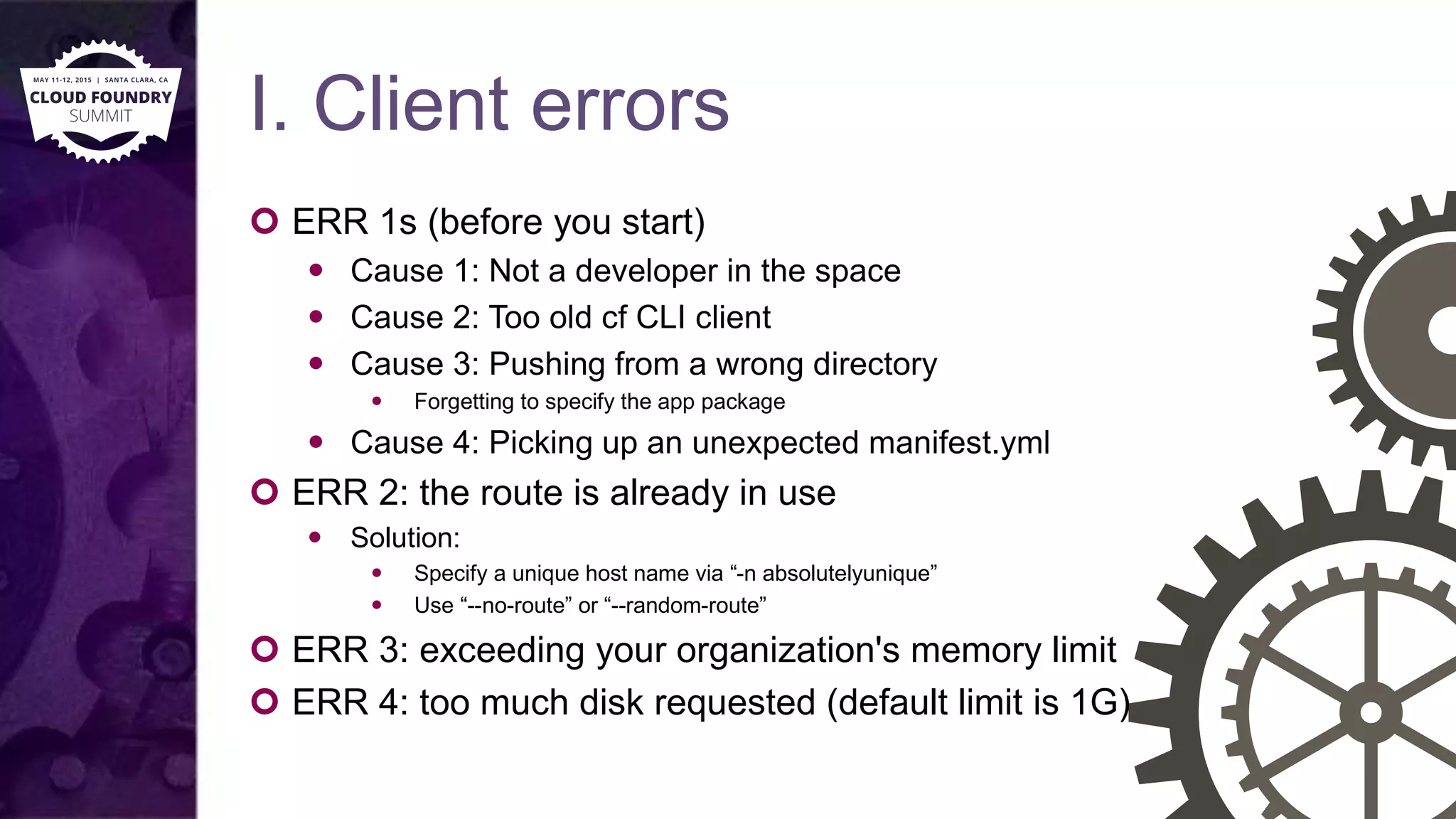 I. Client errors
 ERR 1s (before you start)
 Cause 1: Not a developer in the space
 Cause 2: Too old cf CLI client
 Cause 3: Pushing from a wrong directory
 Forgetting to specify the app package
 Cause 4: Picking up an unexpected manifest.yml
 ERR 2: the route is already in use
 Solution:
 Specify a unique host name via “-n absolutelyunique”
 Use “--no-route” or “--random-route”
 ERR 3: exceeding your organization's memory limit
 ERR 4: too much disk requested (default limit is 1G)
 