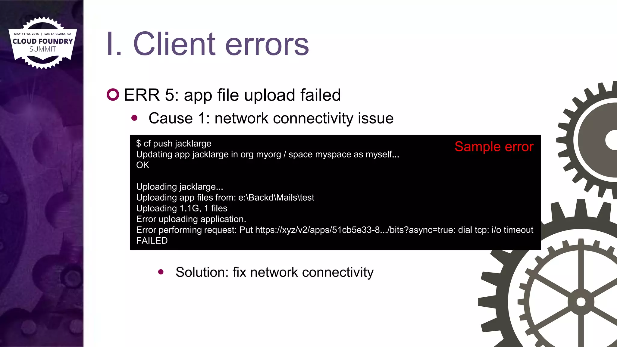 I. Client errors
 ERR 5: app file upload failed
 Cause 1: network connectivity issue
 Solution: fix network connectivity
$ cf push jacklarge
Updating app jacklarge in org myorg / space myspace as myself...
OK
Uploading jacklarge...
Uploading app files from: e:BackdMailstest
Uploading 1.1G, 1 files
Error uploading application.
Error performing request: Put https://xyz/v2/apps/51cb5e33-8.../bits?async=true: dial tcp: i/o timeout
FAILED
Sample error
 