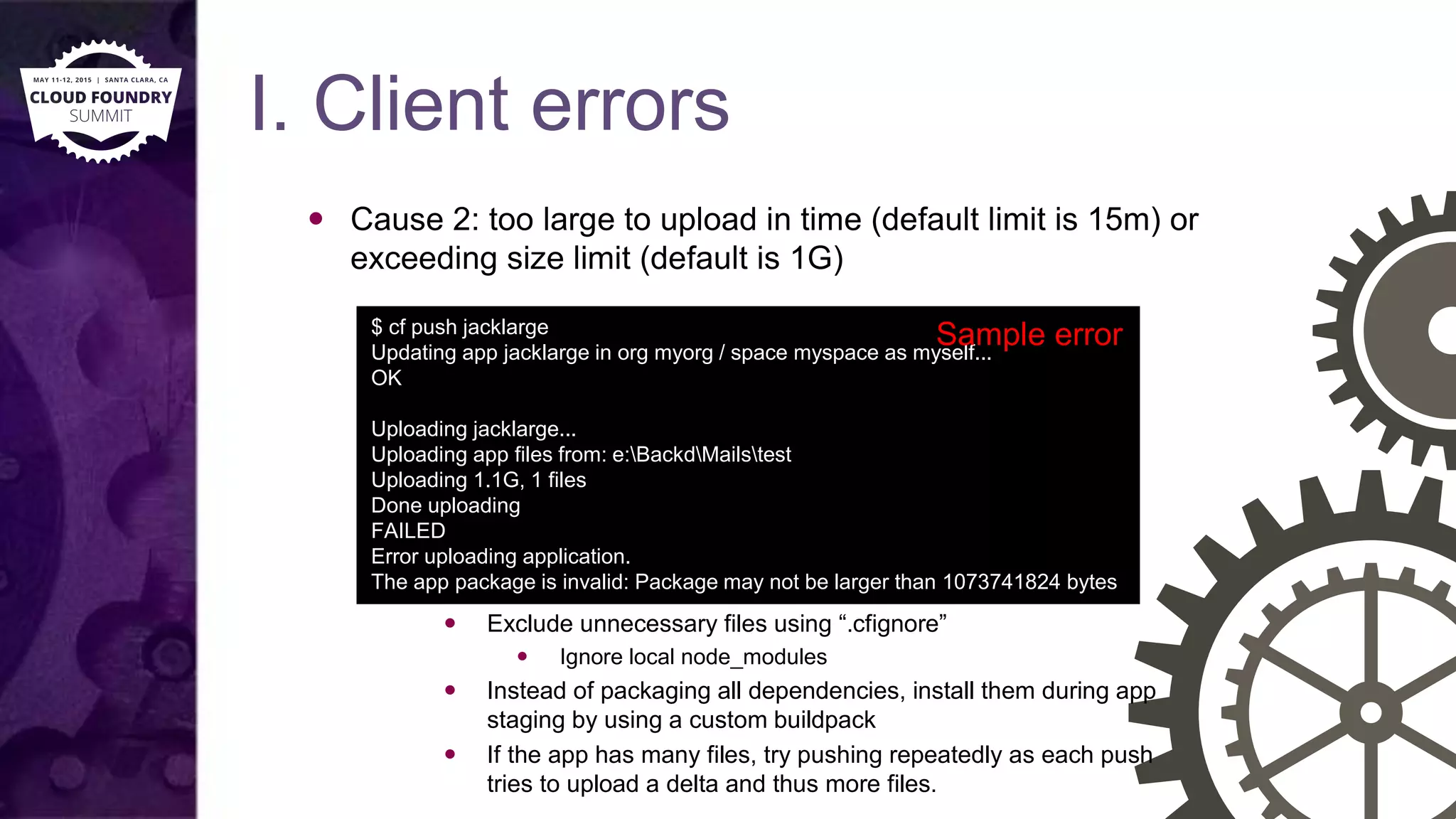 I. Client errors
 Cause 2: too large to upload in time (default limit is 15m) or
exceeding size limit (default is 1G)
 Solutions
 Exclude unnecessary files using “.cfignore”
 Ignore local node_modules
 Instead of packaging all dependencies, install them during app
staging by using a custom buildpack
 If the app has many files, try pushing repeatedly as each push
tries to upload a delta and thus more files.
$ cf push jacklarge
Updating app jacklarge in org myorg / space myspace as myself...
OK
Uploading jacklarge...
Uploading app files from: e:BackdMailstest
Uploading 1.1G, 1 files
Done uploading
FAILED
Error uploading application.
The app package is invalid: Package may not be larger than 1073741824 bytes
Sample error
 
