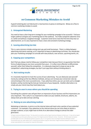 Page 1 of 2




                   10 Common Marketing Mistakes to Avoid
A good marketing plan can help launch a new business or grow an existing one. Below are a few to
common marketing mistakes to avoid:

1. Untargeted Marketing

You need to have a clear long-term strategy for your marketing campaign to be successful. Find your
target audience and gear your marketing plan to that audience. Too make companies advertise once
in a while and without a targeted message. Customers tend not to react the first time they hear an
advertisement, so it is very important to have a clear and consistent marketing strategy.

2. Leaving advertising too late

This is a very common mistake among start-ups and small businesses. There is a delay between
advertising and clients reacting, so it’s important to keep on advertising at all times. You should also
plan your marketing campaigns to coincide with new products, new services, upcoming events, etc.

3. Copying your competitors

Don’t feel you always need to follow your competitors lead, because there is no guarantee that their
forms of advertising are any more successful than yours. It is often more effective to differentiate
yourself, rather than follow the competition. It is obviously important to keep an eye on the
competition’s advertising strategies, but don’t just copy them without thinking about it.

4. Not tracking results

It is massively important to track the success of your advertising. You can obviously save yourself
money by cutting out the less effective methods, and you can increase your conversion rates by
concentrating on the more successful ones. If you advertise online, you can use tools such as Google
Analytics and by monitoring the Cost per Conversion of your keywords. Another alternative is to
simply ask your clients how they heard about you.

5. Trying to save in areas where you should be spending

Everything the customer sees will give them an impression of your business and first impressions are
very important. This is why it is so important to make sure your website, brochures, adverts, etc.
always look up-to-date and eye-catching.

6. Relying on one advertising medium

Marketing on television, in print or on the Internet alone will reach only a portion of your potential
customers. For example, if you advertise on the internet alone you are more likely to attract a
younger audience, so you might have to think of an alternative strategy to attract the older
generation.
© Angel Investment Network Limited. This document can only be used by Angel Investment Network Limited users. It may not be copied
or distributed by any third party without permission from Angel Investment Network Limited. Disclaimer. All information and advice
provided within this site is intended for guidance purposes only. It is of a general nature and Angel Investment Network Limited
recommends each user seeks advice from a relevant person before using this information. Angel Investment Network Limited cannot
accept responsibility for loss arising from using this information.
 