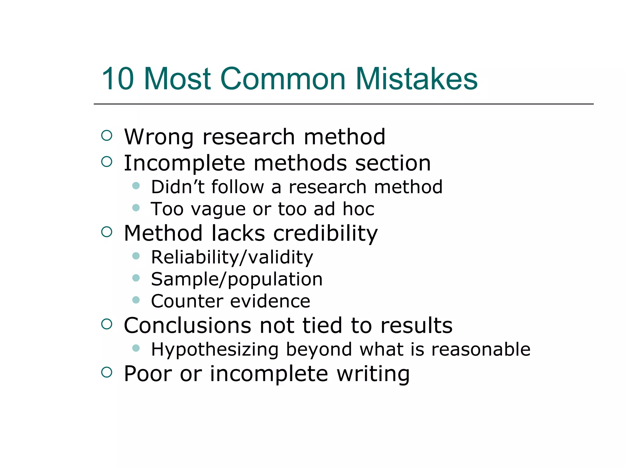 10 Most Common Mistakes Wrong research method Incomplete methods section Didn’t follow a research method Too vague or too ad hoc Method lacks credibility Reliability/validity Sample/population Counter evidence Conclusions not tied to results Hypothesizing beyond what is reasonable Poor or incomplete writing