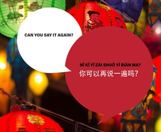 CAN YOU SAY IT AGAIN?
NǏ KǏ YǏ ZÀI SHUŌ YÍ BIÀN MA?
你可以再说一遍吗？
 