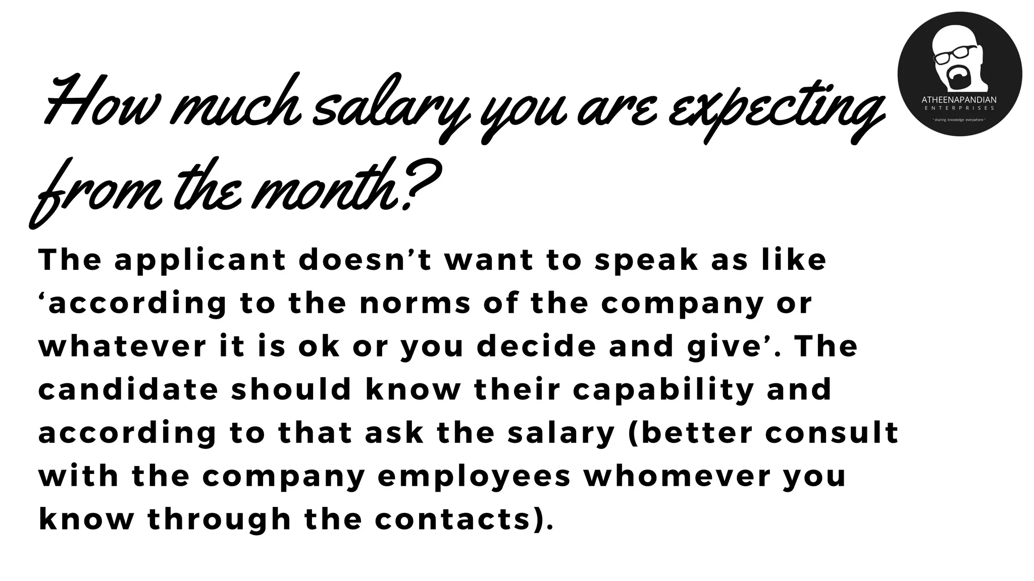 How much salary you are expecting
from the month?
The applicant doesn’t want to speak as like
‘according to the norms of the company or
whatever it is ok or you decide and give’. The
candidate should know their capability and
according to that ask the salary (better consult
with the company employees whomever you
know through the contacts).
 
