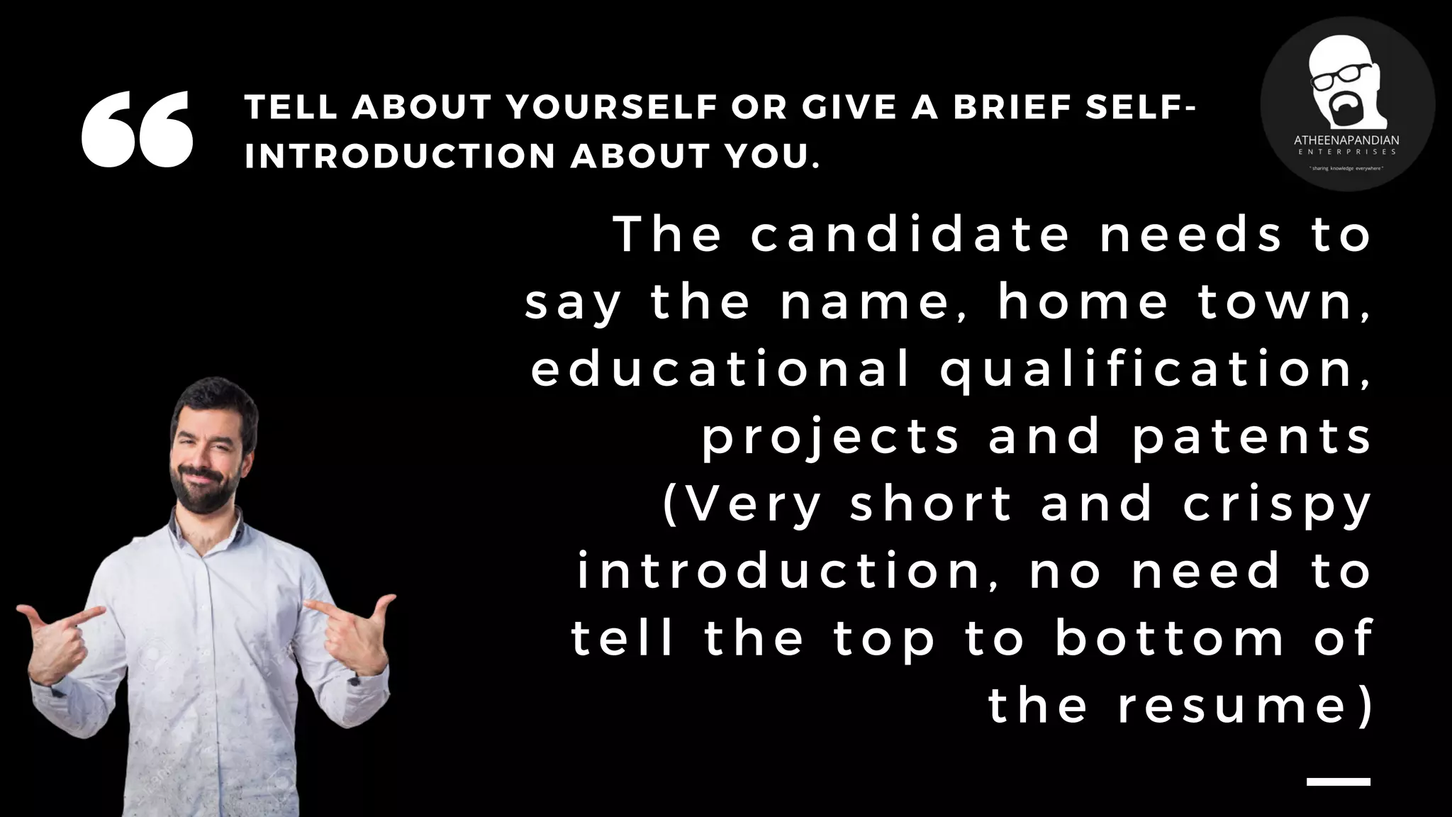 TELL ABOUT YOURSELF OR GIVE A BRIEF SELF-
INTRODUCTION ABOUT YOU.
T h e c a n d i d a t e n e e d s t o
s a y t h e n a m e , h o m e t o w n ,
e d u c a t i o n a l q u a l i f i c a t i o n ,
p r o j e c t s a n d p a t e n t s
( V e r y s h o r t a n d c r i s p y
i n t r o d u c t i o n , n o n e e d t o
t e l l t h e t o p t o b o t t o m o f
t h e r e s u m e )
 