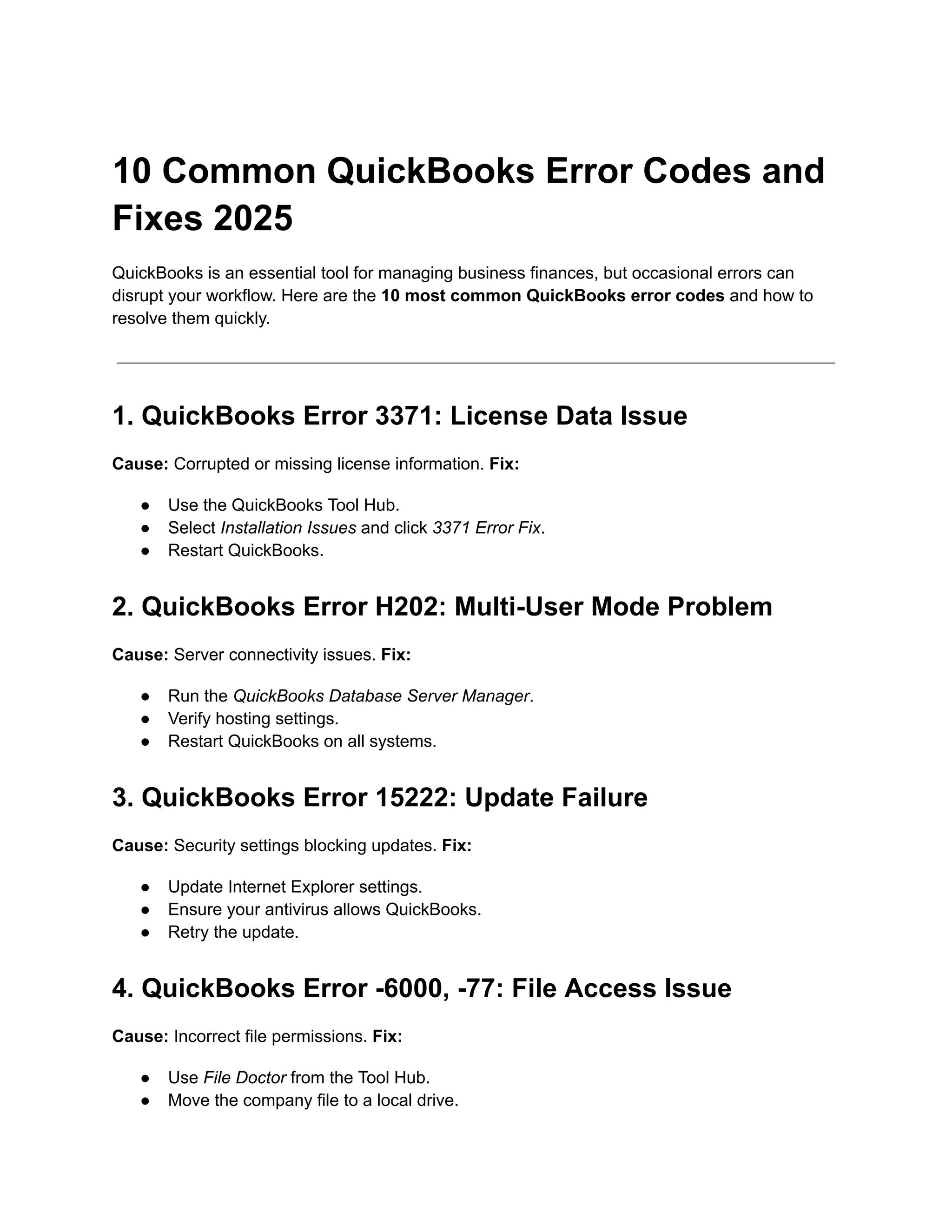 10 Common QuickBooks Error Codes and
Fixes 2025
QuickBooks is an essential tool for managing business finances, but occasional errors can
disrupt your workflow. Here are the 10 most common QuickBooks error codes and how to
resolve them quickly.
1. QuickBooks Error 3371: License Data Issue
Cause: Corrupted or missing license information. Fix:
●​ Use the QuickBooks Tool Hub.
●​ Select Installation Issues and click 3371 Error Fix.
●​ Restart QuickBooks.
2. QuickBooks Error H202: Multi-User Mode Problem
Cause: Server connectivity issues. Fix:
●​ Run the QuickBooks Database Server Manager.
●​ Verify hosting settings.
●​ Restart QuickBooks on all systems.
3. QuickBooks Error 15222: Update Failure
Cause: Security settings blocking updates. Fix:
●​ Update Internet Explorer settings.
●​ Ensure your antivirus allows QuickBooks.
●​ Retry the update.
4. QuickBooks Error -6000, -77: File Access Issue
Cause: Incorrect file permissions. Fix:
●​ Use File Doctor from the Tool Hub.
●​ Move the company file to a local drive.
 