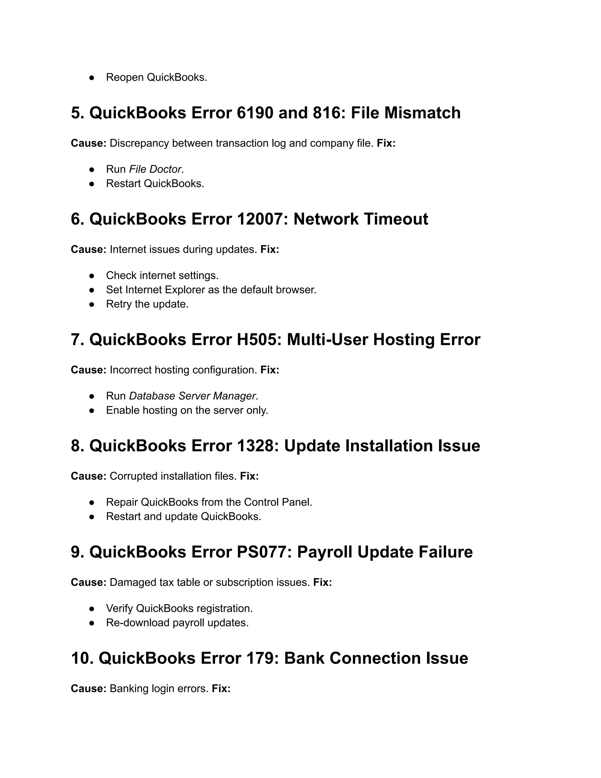 ●​ Reopen QuickBooks.
5. QuickBooks Error 6190 and 816: File Mismatch
Cause: Discrepancy between transaction log and company file. Fix:
●​ Run File Doctor.
●​ Restart QuickBooks.
6. QuickBooks Error 12007: Network Timeout
Cause: Internet issues during updates. Fix:
●​ Check internet settings.
●​ Set Internet Explorer as the default browser.
●​ Retry the update.
7. QuickBooks Error H505: Multi-User Hosting Error
Cause: Incorrect hosting configuration. Fix:
●​ Run Database Server Manager.
●​ Enable hosting on the server only.
8. QuickBooks Error 1328: Update Installation Issue
Cause: Corrupted installation files. Fix:
●​ Repair QuickBooks from the Control Panel.
●​ Restart and update QuickBooks.
9. QuickBooks Error PS077: Payroll Update Failure
Cause: Damaged tax table or subscription issues. Fix:
●​ Verify QuickBooks registration.
●​ Re-download payroll updates.
10. QuickBooks Error 179: Bank Connection Issue
Cause: Banking login errors. Fix:
 
