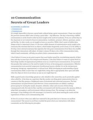 10 Communication
Secrets of Great Leaders
19 comments, 12 called-out
+ Comment now
+ Comment now
It is simply impossible to become a great leader without being a great communicator. I hope you noticed
the previous sentence didn’t refer to being a great talker – big difference. The key to becoming a skillful
communicator is rarely found in what has been taught in the world of academia. From our earliest days in
the classroom we are trained to focus on annunciation, vocabulary, presence, delivery, grammar, syntax
and the like. In other words, we are taught to focus on ourselves. While I don’t mean to belittle these
things as they’re important to learn, it’s the more subtle elements of communication rarely taught in the
classroom (the elements that focus on others), which leaders desperately need to learn. It is the ability to
develop a keen external awareness that separates the truly great communicators from those who muddle
through their interactions with others. In today’s column I’ll share a few of the communication traits,
which if used consistently, will help you achieve better communication results.

I don’t believe it comes as any great surprise that most leaders spend the overwhelming majority of their
time each day in some type of an interpersonal situation. I also don’t believe it comes as a great shock to
find a large number of organizational problems occur as a result of poor communications. It is precisely
this paradox that underscores the need for leaders to focus on becoming great communicators. Effective
communication is an essential component of professional success whether it is at the interpersonal,
intergroup, intragroup, organizational, or external level. While developing an understanding of great
communication skills is easier than one might think, being able to appropriately draw upon said skills
when the chips are down is not always as easy as one might hope for.

Skills acquired and/or knowledge gained are only valuable to the extent they can be practically applied
when called for. It has been my experience that the number one thing great communicators have in
common is that they possess a heightened sense of situational and contextual awareness. The best
communicators are great listeners and observers. Great communicators are skilled a reading a
person/group by sensing the moods, dynamics, attitudes, values and concerns of those being
communicated with. Not only do they read they environment well, but they possess the uncanny ability to
adapt their messaging to said environment without missing a beat. The message is not about the
messenger; it has nothing to do with messenger; it is however 100% about meeting the needs and the
expectations of those you’re communicating with.

So how do you know when your skills have matured to the point that you’ve become an excellent
communicator? The answer is you’ll have reached the point where your interactions with others
consistently use the following ten principles:
 