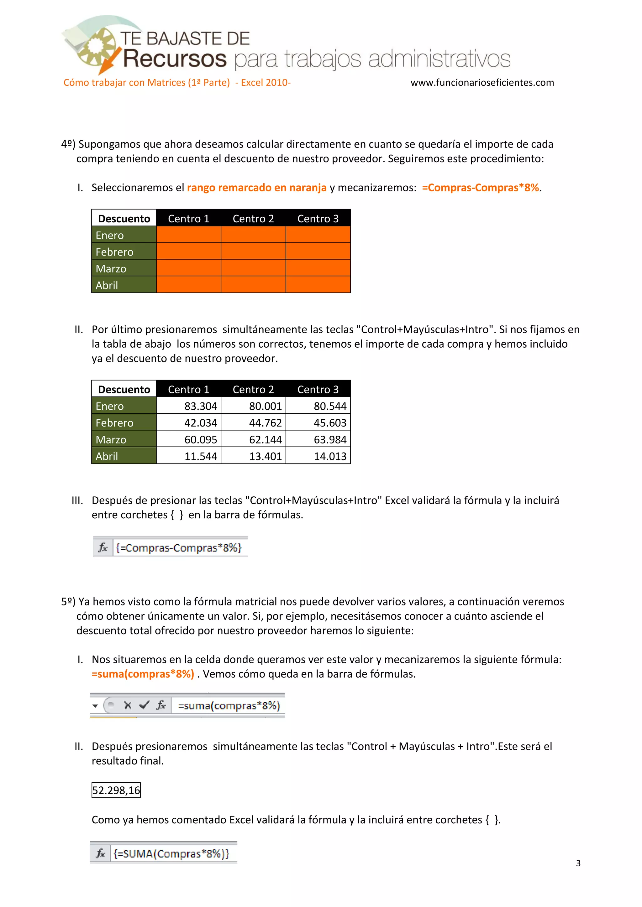 Cómo trabajar con Matrices (1ª Parte) - Excel 2010- www.funcionarioseficientes.com
3
4º) Supongamos que ahora deseamos calcular directamente en cuanto se quedaría el importe de cada
compra teniendo en cuenta el descuento de nuestro proveedor. Seguiremos este procedimiento:
I. Seleccionaremos el rango remarcado en naranja y mecanizaremos: =Compras-Compras*8%.
Descuento Centro 1 Centro 2 Centro 3
Enero
Febrero
Marzo
Abril
II. Por último presionaremos simultáneamente las teclas "Control+Mayúsculas+Intro". Si nos fijamos en
la tabla de abajo los números son correctos, tenemos el importe de cada compra y hemos incluido
ya el descuento de nuestro proveedor.
Descuento Centro 1 Centro 2 Centro 3
Enero 83.304 80.001 80.544
Febrero 42.034 44.762 45.603
Marzo 60.095 62.144 63.984
Abril 11.544 13.401 14.013
III. Después de presionar las teclas "Control+Mayúsculas+Intro" Excel validará la fórmula y la incluirá
entre corchetes { } en la barra de fórmulas.
5º) Ya hemos visto como la fórmula matricial nos puede devolver varios valores, a continuación veremos
cómo obtener únicamente un valor. Si, por ejemplo, necesitásemos conocer a cuánto asciende el
descuento total ofrecido por nuestro proveedor haremos lo siguiente:
I. Nos situaremos en la celda donde queramos ver este valor y mecanizaremos la siguiente fórmula:
=suma(compras*8%) . Vemos cómo queda en la barra de fórmulas.
II. Después presionaremos simultáneamente las teclas "Control + Mayúsculas + Intro".Este será el
resultado final.
52.298,16
Como ya hemos comentado Excel validará la fórmula y la incluirá entre corchetes { }.
 