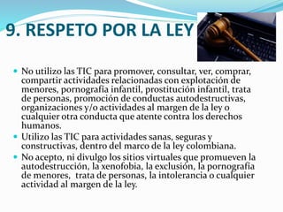 9. RESPETO POR LA LEY
 No utilizo las TIC para promover, consultar, ver, comprar,

compartir actividades relacionadas con explotación de
menores, pornografía infantil, prostitución infantil, trata
de personas, promoción de conductas autodestructivas,
organizaciones y/o actividades al margen de la ley o
cualquier otra conducta que atente contra los derechos
humanos.
 Utilizo las TIC para actividades sanas, seguras y
constructivas, dentro del marco de la ley colombiana.
 No acepto, ni divulgo los sitios virtuales que promueven la
autodestrucción, la xenofobia, la exclusión, la pornografía
de menores, trata de personas, la intolerancia o cualquier
actividad al margen de la ley.

 