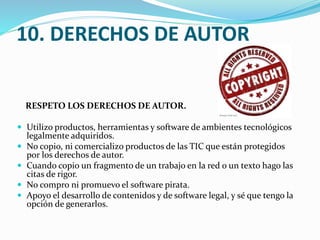 10. DERECHOS DE AUTOR
RESPETO LOS DERECHOS DE AUTOR.
 Utilizo productos, herramientas y software de ambientes tecnológicos






legalmente adquiridos.
No copio, ni comercializo productos de las TIC que están protegidos
por los derechos de autor.
Cuando copio un fragmento de un trabajo en la red o un texto hago las
citas de rigor.
No compro ni promuevo el software pirata.
Apoyo el desarrollo de contenidos y de software legal, y sé que tengo la
opción de generarlos.

 