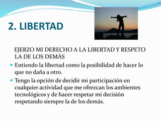 2. LIBERTAD
EJERZO MI DERECHO A LA LIBERTAD Y RESPETO
LA DE LOS DEMÁS
 Entiendo la libertad como la posibilidad de hacer lo
que no daña a otro.
 Tengo la opción de decidir mi participación en
cualquier actividad que me ofrezcan los ambientes
tecnológicos y de hacer respetar mi decisión
respetando siempre la de los demás.

 