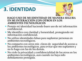 3. IDENTIDAD
HAGO USO DE MI IDENTIDAD DE MANERA SEGURA
EN MI INTERACCIÓN CON OTROS EN LOS
AMBIENTES TECNOLÓGICOS
 Protejo mi identidad haciendo buen uso de mi información
confidencial.
 Me identifico con claridad y honestidad, protegiendo mi
información confidencial.
 No utilizo identidades falsas para suplantar personas en
ambientes tecnológicos.
 No comparto con otros mis claves de seguridad de acceso a
los ambientes tecnológicos, para evitar que me suplanten y
no lo hago con las de los demás.
 No violo la privacidad y confidencialidad de los otros en los
ambientes tecnológicos, aun cuando no haya sido
debidamente protegida.

 