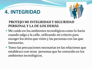 4. INTEGRIDAD
PROTEJO MI INTEGRIDAD Y SEGURIDAD
PERSONAL Y LA DE LOS DEMÁS
 Me cuido en los ambientes tecnológicos como lo haría
cuando salgo a la calle, utilizando mi criterio para
escoger los sitios que visito y las personas con las que
interactúo.
 Tomo las precauciones necesarias en las relaciones que
establezco con otras personas que he conocido en los
ambientes tecnológicos.

 