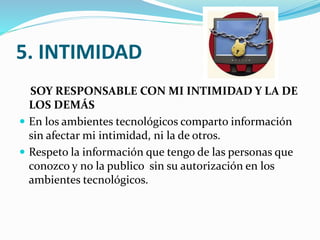 5. INTIMIDAD
SOY RESPONSABLE CON MI INTIMIDAD Y LA DE
LOS DEMÁS
 En los ambientes tecnológicos comparto información
sin afectar mi intimidad, ni la de otros.
 Respeto la información que tengo de las personas que
conozco y no la publico sin su autorización en los
ambientes tecnológicos.

 