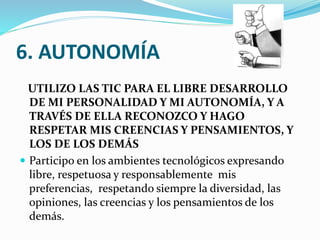 6. AUTONOMÍA
UTILIZO LAS TIC PARA EL LIBRE DESARROLLO
DE MI PERSONALIDAD Y MI AUTONOMÍA, Y A
TRAVÉS DE ELLA RECONOZCO Y HAGO
RESPETAR MIS CREENCIAS Y PENSAMIENTOS, Y
LOS DE LOS DEMÁS
 Participo en los ambientes tecnológicos expresando
libre, respetuosa y responsablemente mis
preferencias, respetando siempre la diversidad, las
opiniones, las creencias y los pensamientos de los
demás.

 
