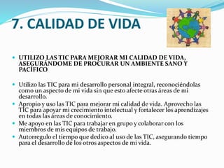 7. CALIDAD DE VIDA
 UTILIZO LAS TIC PARA MEJORAR MI CALIDAD DE VIDA,

ASEGURÁNDOME DE PROCURAR UN AMBIENTE SANO Y
PACÍFICO

 Utilizo las TIC para mi desarrollo personal integral, reconociéndolas

como un aspecto de mi vida sin que esto afecte otras áreas de mi
desarrollo.
 Apropio y uso las TIC para mejorar mi calidad de vida. Aprovecho las
TIC para apoyar mi crecimiento intelectual y fortalecer los aprendizajes
en todas las áreas de conocimiento.
 Me apoyo en las TIC para trabajar en grupo y colaborar con los
miembros de mis equipos de trabajo.
 Autorregulo el tiempo que dedico al uso de las TIC, asegurando tiempo
para el desarrollo de los otros aspectos de mi vida.

 