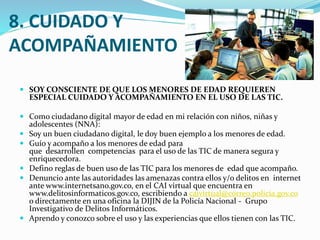 8. CUIDADO Y
ACOMPAÑAMIENTO
 SOY CONSCIENTE DE QUE LOS MENORES DE EDAD REQUIEREN

ESPECIAL CUIDADO Y ACOMPAÑAMIENTO EN EL USO DE LAS TIC.

 Como ciudadano digital mayor de edad en mi relación con niños, niñas y
adolescentes (NNA):
 Soy un buen ciudadano digital, le doy buen ejemplo a los menores de edad.
 Guío y acompaño a los menores de edad para

que desarrollen competencias para el uso de las TIC de manera segura y
enriquecedora.
 Defino reglas de buen uso de las TIC para los menores de edad que acompaño.
 Denuncio ante las autoridades las amenazas contra ellos y/o delitos en internet
ante www.internetsano.gov.co, en el CAI virtual que encuentra en
www.delitosinformaticos.gov.co, escribiendo a caivirtual@correo.policia.gov.co
o directamente en una oficina la DIJIN de la Policía Nacional - Grupo
Investigativo de Delitos Informáticos.
 Aprendo y conozco sobre el uso y las experiencias que ellos tienen con las TIC.

 