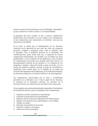realizan una de las tres profesiones que Freud llamaba “imposibles”,
ya que el alumno se resiste al saber y a la responsabilidad.

El propósito del texto consiste en dar a conocer competencias
profesionales; hace hincapié en lo que cambia y, por consiguiente,
en las competencias que representan un horizonte, más que una
experiencia consolidada.

En el texto se afirma que el individualismo de los docentes
comienza con la impresión de que cada uno tiene una respuesta
personal y original a preguntas como: ¿qué es enseñar?, ¿qué
es aprender? Pero la profesión docente no es inmutable, sus
transformaciones pasan sobre todo por la aparición de nuevas
competencias (relacionadas, por ejemplo, con el trabajo con otros
profesionales o con la evolución de las didácticas), o por el énfasis
de competencias reconocidas, por ejemplo; para hacer frente a la
heterogeneidad creciente de los alumnos y a la evolución de los
programas. Cualquier referencial tiende a pasar de moda, a la vez
porque las prácticas cambian y porque el modo de concebirlas se
transforma. Hace treinta años, no se hablaba de un modo tan
corriente del tratamiento de las diferencias, de la evaluación formativa,
de situaciones didácticas, de práctica reflexiva o de metacognición.

Las competencias seleccionadas por el autor y consideradas
prioritarias son coherentes con el nuevo papel de los docentes,
la evolución de la formación continua, las reformas de la
formación inicial y las ambiciones de las políticas de la educación.

El texto plantea como pretensión principal comprender el movimiento
de la profesión docente, para lo cual plantea diez competencias.

1.	   Organizar y animar situaciones de aprendizaje.
2.	   Gestionar la progresión de los aprendizajes.
3.	   Elaborar y hacer evolucionar dispositivos de diferenciación.
4.	   Implicar a los alumnos en sus aprendizajes y en su trabajo.
5.	   Trabajar en equipo.
6.	   Participar en la gestión de la escuela.
7.	   Informar e implicar a los padres.
8.	   Utilizar las nuevas tecnologías.

                                      154
               Revista Interinstitucional de Investigación Educativa
 