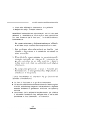 Diez nuevas competencias para enseñar. Invitación al viaje



9.	 Afrontar los deberes y los dilemas éticos de la profesión.
10.	 Organizar la propia formación continua.

El ejercicio de la competencia es importante para la práctica educativa;
por tanto, es “la capacidad de movilizar varios recursos cognitivos
para hacer frente a un tipo de situaciones”. Esta definición involucra
cuatro aspectos:

1.	 Las competencias no son en sí mismas conocimientos, habilidades
    o actitudes, aunque movilizan, integran y organizan recursos.

2.	 Esta movilización sólo resulta pertinente en situación, y cada
    situación es única, aunque se la pueda tratar por analogía con
    otras, ya conocidas.

3.	 El ejercicio de las competencias pasa por operaciones mentales
    complejas, sustentadas por esquemas de pensamiento, que
    permiten determinar (de un modo consciente y rápido) y
    realizar (de un modo eficaz) una acción relativamente adaptada
    a la situación.

4.	 Las competencias profesionales se crean en formación, pero
    también a merced de la navegación cotidiana del practicante, de
    una situación de trabajo a otra.

Además, para identificar una competencia hay que considerar tres
elementos complementarios:

	 Los tipos de situaciones de las que da un cierto control.
	 Los recursos que moviliza, conocimientos teóricos y metodológicos,
   actitudes, habilidades y competencias más específicas, esquemas
   motores, esquemas de percepción, evaluación, anticipación y
   decisión.
	 La naturaleza de los esquemas del pensamiento que permiten
   la solicitación, la movilización y la orquestación de los recursos
   pertinentes, en situación compleja y en tiempo real.




                              155
                          Tiempo de educar
 