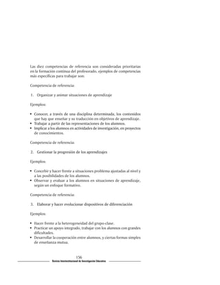 Las diez competencias de referencia son consideradas prioritarias
en la formación continua del profesorado, ejemplos de competencias
más específicas para trabajar son:

Competencia de referencia:

1.	 Organizar y animar situaciones de aprendizaje

Ejemplos:

   Conocer, a través de una disciplina determinada, los contenidos
	����������������������������������������������������������������
   que hay que enseñar y su traducción en objetivos de aprendizaje.
   Trabajar a partir de las representaciones de los alumnos.
	���������������������������������������������������������
   Implicar a los alumnos en actividades de investigación, en proyectos
	���������������������������������������������������������������������
   de conocimientos.

Competencia de referencia:

2.��������������������������������������������
  	�������������������������������������������
    Gestionar la progresión de los aprendizajes

Ejemplos:

	 Concebir y hacer frente a situaciones problema ajustadas al nivel y
   a las posibilidades de los alumnos.
	 Observar y evaluar a los alumnos en situaciones de aprendizaje,
   según un enfoque formativo.

Competencia de referencia:

3.������������������������������������������������������������
  	�����������������������������������������������������������
    Elaborar y hacer evolucionar dispositivos de diferenciación

Ejemplos:

	 Hacer frente a la heterogeneidad del grupo-clase.
	 Practicar un apoyo integrado, trabajar con los alumnos con grandes
   dificultades.
	 Desarrollar la cooperación entre alumnos, y ciertas formas simples
   de enseñanza mutua.


                                     156
              Revista Interinstitucional de Investigación Educativa
 