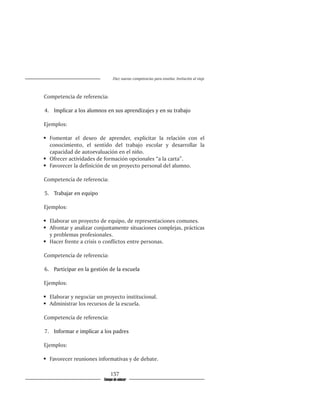 Diez nuevas competencias para enseñar. Invitación al viaje



Competencia de referencia:

4.�����������������������������������������������������������
  	����������������������������������������������������������
    Implicar a los alumnos en sus aprendizajes y en su trabajo

Ejemplos:

	 Fomentar el deseo de aprender, explicitar la relación con el
   conocimiento, el sentido del trabajo escolar y desarrollar la
   capacidad de autoevaluación en el niño.
	 Ofrecer actividades de formación opcionales “a la carta”.
	 Favorecer la definición de un proyecto personal del alumno.

Competencia de referencia:

5.�������������������
  	������������������
    Trabajar en equipo

Ejemplos:

	 Elaborar un proyecto de equipo, de representaciones comunes.
	 Afrontar y analizar conjuntamente situaciones complejas, prácticas
   y problemas profesionales.
	 Hacer frente a crisis o conflictos entre personas.

Competencia de referencia:

6.���������������������������������������
  	��������������������������������������
    Participar en la gestión de la escuela

Ejemplos:

	 Elaborar y negociar un proyecto institucional.
	 Administrar los recursos de la escuela.

Competencia de referencia:

7.���������������������������������
  	��������������������������������
    Informar e implicar a los padres

Ejemplos:

	 Favorecer reuniones informativas y de debate.

                              157
                          Tiempo de educar
 