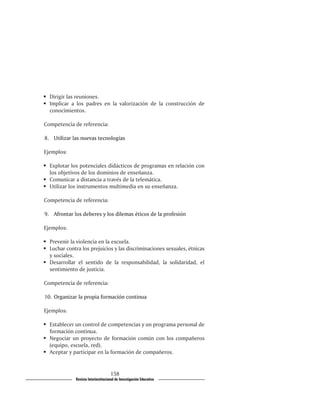 	 Dirigir las reuniones.
	 Implicar a los padres en la valorización de la construcción de
   conocimientos.

Competencia de referencia:

8.��������������������������������
  	�������������������������������
    Utilizar las nuevas tecnologías

Ejemplos:

	 Explotar los potenciales didácticos de programas en relación con
   los objetivos de los dominios de enseñanza.
	 Comunicar a distancia a través de la telemática.
	 Utilizar los instrumentos multimedia en su enseñanza.

Competencia de referencia:

9.����������������������������������������������������������
  	���������������������������������������������������������
    Afrontar los deberes y los dilemas éticos de la profesión

Ejemplos:

	 Prevenir la violencia en la escuela.
	 Luchar contra los prejuicios y las discriminaciones sexuales, étnicas
   y sociales.
	 Desarrollar el sentido de la responsabilidad, la solidaridad, el
   sentimiento de justicia.

Competencia de referencia:

10.���������������������������������������
   	��������������������������������������
    Organizar la propia formación continua

Ejemplos:

	 Establecer un control de competencias y un programa personal de
   formación continua.
	 Negociar un proyecto de formación común con los compañeros
   (equipo, escuela, red).
	 Aceptar y participar en la formación de compañeros.


                                     158
              Revista Interinstitucional de Investigación Educativa
 