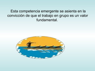 Esta competencia emergente se asienta en la convicción de que el trabajo en grupo es un valor fundamental.  