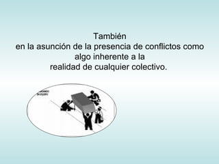 También en la asunción de la presencia de conflictos como algo inherente a la realidad de cualquier colectivo.  