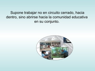 Supone trabajar no en circuito cerrado, hacia dentro, sino abrirse hacia la comunidad educativa en su conjunto. 