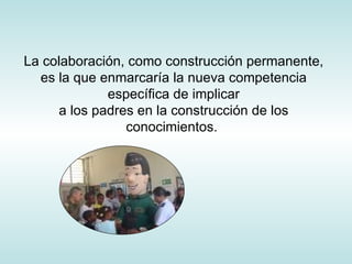 La colaboración, como construcción permanente, es la que enmarcaría la nueva competencia específica de implicar a los padres en la construcción de los conocimientos.  