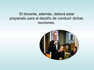 El docente, además, deberá estar preparado para el desafío de conducir dichas reuniones. 