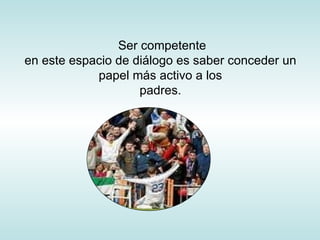 Ser competente en este espacio de diálogo es saber conceder un papel más activo a los padres. 