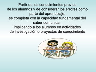 Partir de los conocimientos previos de los alumnos y de considerar los errores como parte del aprendizaje, se completa con la capacidad fundamental del saber comunicar  implicando a los alumnos en actividades de investigación o proyectos de conocimiento 