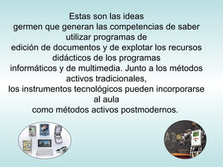 Estas son las ideas germen que generan las competencias de saber utilizar programas de edición de documentos y de explotar los recursos didácticos de los programas informáticos y de multimedia. Junto a los métodos activos tradicionales, los instrumentos tecnológicos pueden incorporarse al aula como métodos activos postmodernos.  
