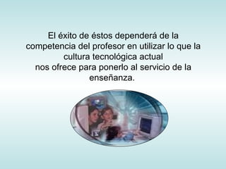 El éxito de éstos dependerá de la competencia del profesor en utilizar lo que la cultura tecnológica actual nos ofrece para ponerlo al servicio de la enseñanza.  