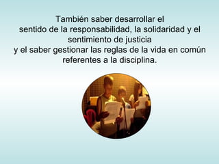 También saber desarrollar el sentido de la responsabilidad, la solidaridad y el sentimiento de justicia y el saber gestionar las reglas de la vida en común referentes a la disciplina. 