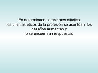 En determinados ambientes difíciles los dilemas éticos de la profesión se acentúan, los desafíos aumentan y no se encuentran respuestas.  