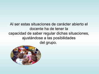 Al ser estas situaciones de carácter abierto el docente ha de tener la capacidad de saber regular dichas situaciones, ajustándose a las posibilidades del grupo.  
