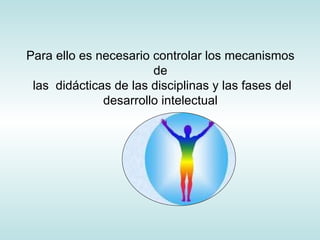 Para ello es necesario controlar los mecanismos de  las  didácticas de las disciplinas y las fases del desarrollo intelectual 