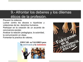 9.- Afrontar los deberes y los dilemas
éticos de la profesión.
Prevenir la violencia.
Luchar contra los abusos e injusticias y
violaciones de los derechos humanos.
Participar en la creación de un acuerdo de
convivencia escolar.
Analizar la relación pedagógica, la autoridad,
la comunicación en clase.
Fomentar la practica de valores.
 