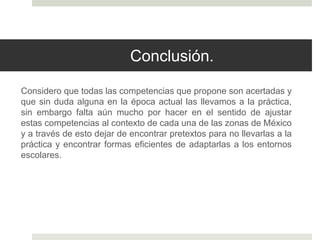 Conclusión.
Considero que todas las competencias que propone son acertadas y
que sin duda alguna en la época actual las llevamos a la práctica,
sin embargo falta aún mucho por hacer en el sentido de ajustar
estas competencias al contexto de cada una de las zonas de México
y a través de esto dejar de encontrar pretextos para no llevarlas a la
práctica y encontrar formas eficientes de adaptarlas a los entornos
escolares.
 