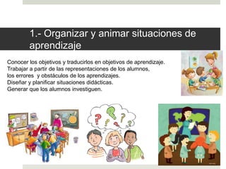 1.- Organizar y animar situaciones de
aprendizaje
Conocer los objetivos y traducirlos en objetivos de aprendizaje.
Trabajar a partir de las representaciones de los alumnos,
los errores y obstáculos de los aprendizajes.
Diseñar y planificar situaciones didácticas.
Generar que los alumnos investiguen.
 